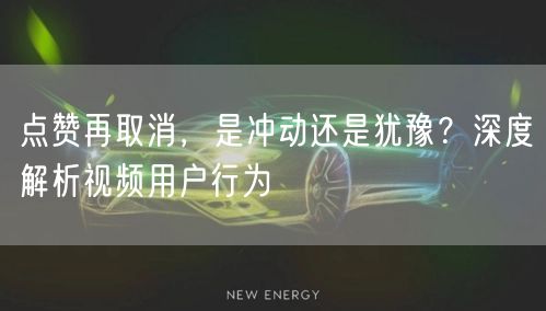 点赞再取消，是冲动还是犹豫？深度解析视频用户行为