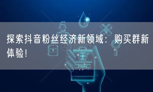 探索抖音粉丝经济新领域：购买群新体验！