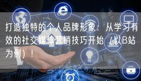 打造独特的个人品牌形象：从学习有效的社交媒体营销技巧开始（以B站为例）!