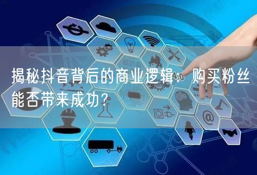 揭秘抖音背后的商业逻辑：购买粉丝能否带来成功？