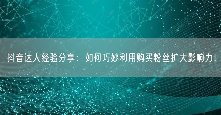 抖音达人经验分享：如何巧妙利用购买粉丝扩大影响力！