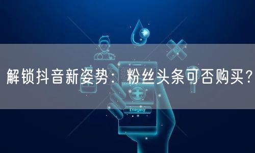 解锁抖音新姿势：粉丝头条可否购买？