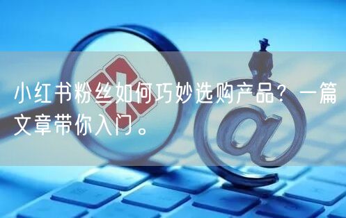 小红书粉丝如何巧妙选购产品？一篇文章带你入门。