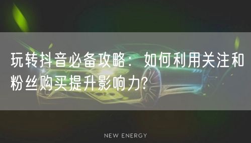 玩转抖音必备攻略：如何利用关注和粉丝购买提升影响力?