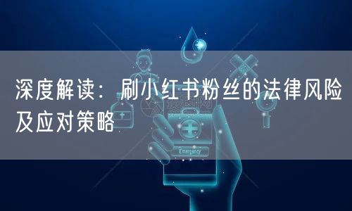 深度解读：刷小红书粉丝的法律风险及应对策略