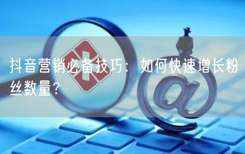 抖音营销必备技巧：如何快速增长粉丝数量？