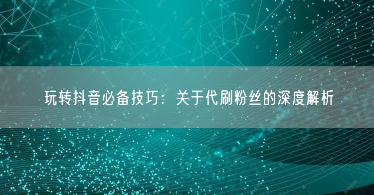 玩转抖音必备技巧：关于代刷粉丝的深度解析